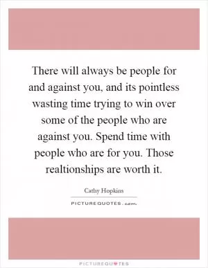 There will always be people for and against you, and its pointless wasting time trying to win over some of the people who are against you. Spend time with people who are for you. Those realtionships are worth it Picture Quote #1