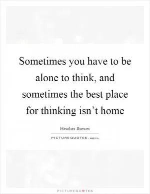 Sometimes you have to be alone to think, and sometimes the best place for thinking isn’t home Picture Quote #1