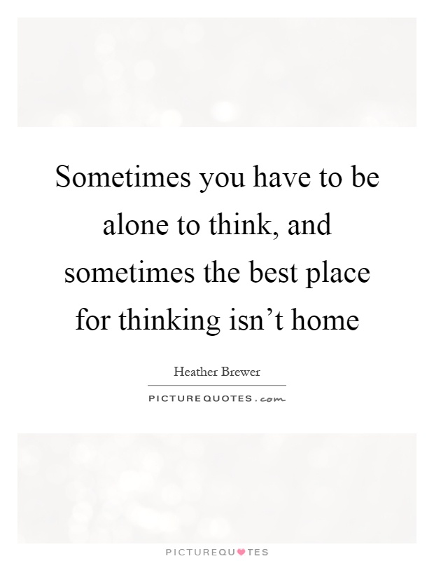 Sometimes you have to be alone to think, and sometimes the best place for thinking isn't home Picture Quote #1
