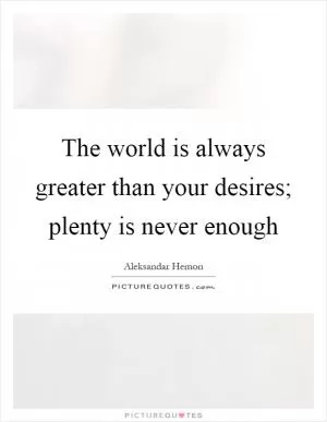 The world is always greater than your desires; plenty is never enough Picture Quote #1