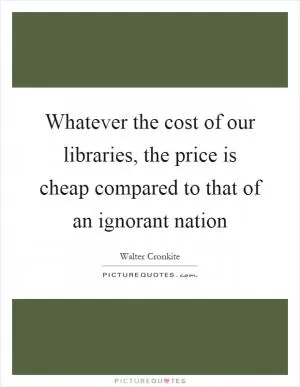 Whatever the cost of our libraries, the price is cheap compared to that of an ignorant nation Picture Quote #1