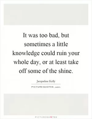 It was too bad, but sometimes a little knowledge could ruin your whole day, or at least take off some of the shine Picture Quote #1