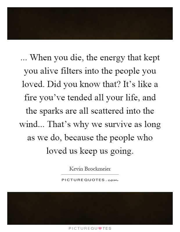 ... When you die, the energy that kept you alive filters into the people you loved. Did you know that? It's like a fire you've tended all your life, and the sparks are all scattered into the wind... That's why we survive as long as we do, because the people who loved us keep us going Picture Quote #1