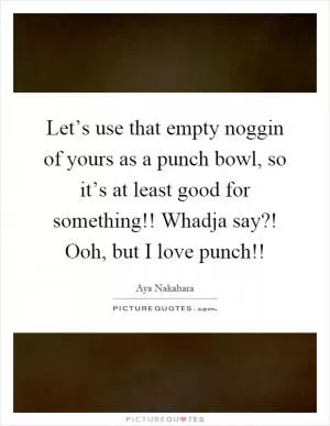 Let’s use that empty noggin of yours as a punch bowl, so it’s at least good for something!! Whadja say?! Ooh, but I love punch!! Picture Quote #1