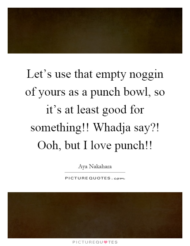 Let's use that empty noggin of yours as a punch bowl, so it's at least good for something!! Whadja say?! Ooh, but I love punch!! Picture Quote #1