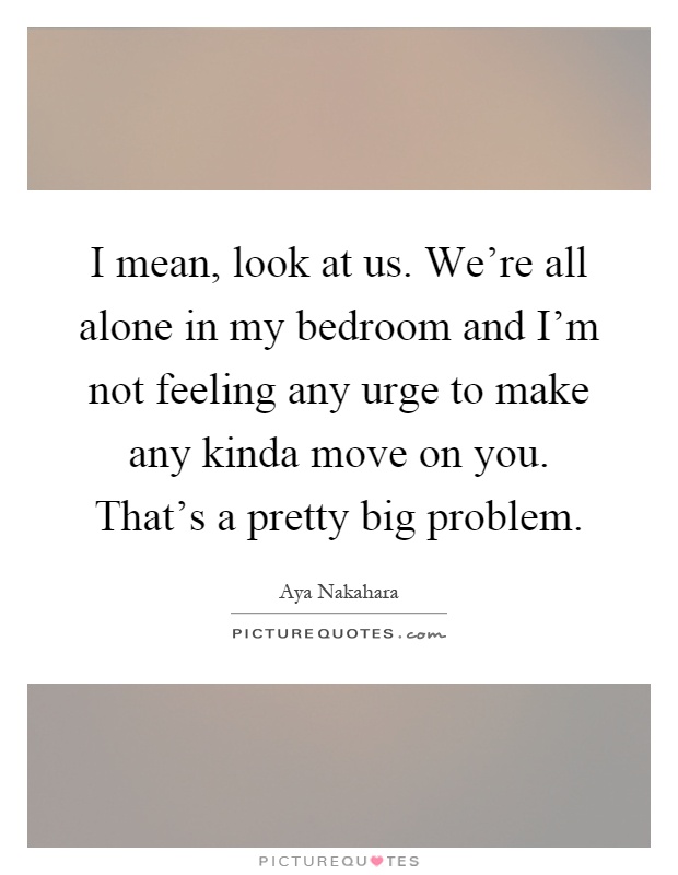 I mean, look at us. We're all alone in my bedroom and I'm not feeling any urge to make any kinda move on you. That's a pretty big problem Picture Quote #1
