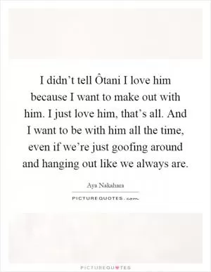 I didn’t tell Ôtani I love him because I want to make out with him. I just love him, that’s all. And I want to be with him all the time, even if we’re just goofing around and hanging out like we always are Picture Quote #1