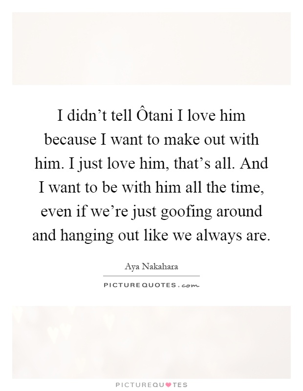 I didn't tell Ôtani I love him because I want to make out with him. I just love him, that's all. And I want to be with him all the time, even if we're just goofing around and hanging out like we always are Picture Quote #1
