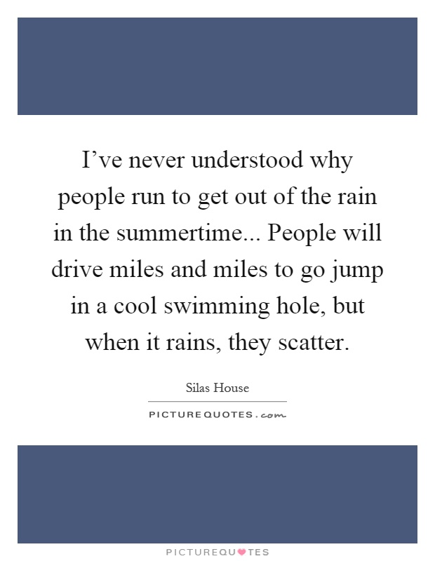 I've never understood why people run to get out of the rain in the summertime... People will drive miles and miles to go jump in a cool swimming hole, but when it rains, they scatter Picture Quote #1