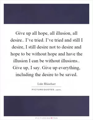 Give up all hope, all illusion, all desire.. I’ve tried. I’ve tried and still I desire, I still desire not to desire and hope to be without hope and have the illusion I can be without illusions.. Give up, I say. Give up everything, including the desire to be saved Picture Quote #1