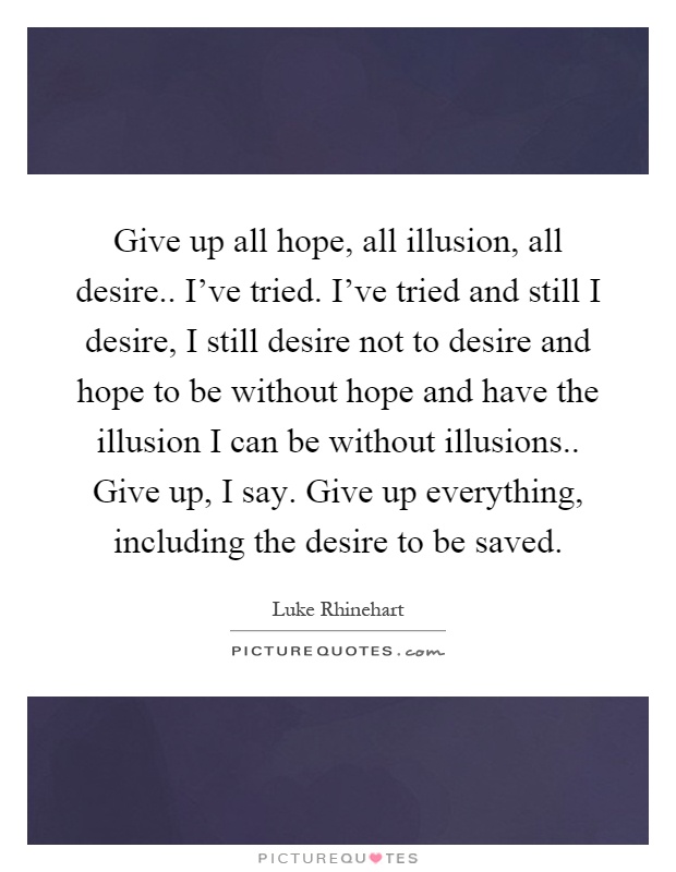 Give up all hope, all illusion, all desire.. I've tried. I've tried and still I desire, I still desire not to desire and hope to be without hope and have the illusion I can be without illusions.. Give up, I say. Give up everything, including the desire to be saved Picture Quote #1