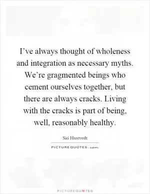 I’ve always thought of wholeness and integration as necessary myths. We’re gragmented beings who cement ourselves together, but there are always cracks. Living with the cracks is part of being, well, reasonably healthy Picture Quote #1