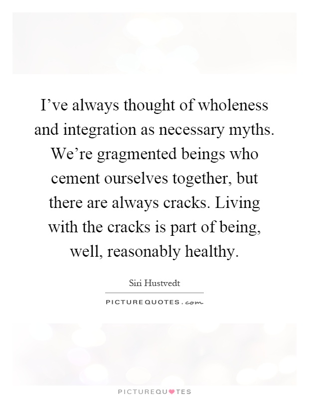 I've always thought of wholeness and integration as necessary myths. We're gragmented beings who cement ourselves together, but there are always cracks. Living with the cracks is part of being, well, reasonably healthy Picture Quote #1