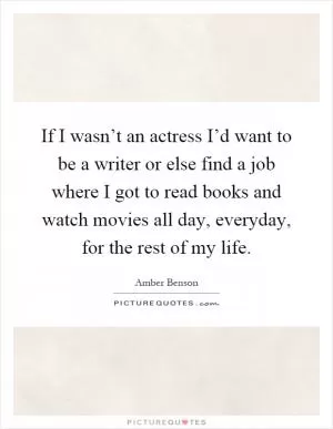 If I wasn’t an actress I’d want to be a writer or else find a job where I got to read books and watch movies all day, everyday, for the rest of my life Picture Quote #1