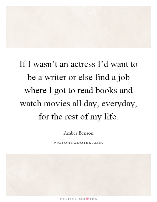 If I wasn't an actress I'd want to be a writer or else find a job where I got to read books and watch movies all day, everyday, for the rest of my life Picture Quote #1