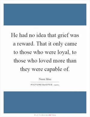 He had no idea that grief was a reward. That it only came to those who were loyal, to those who loved more than they were capable of Picture Quote #1