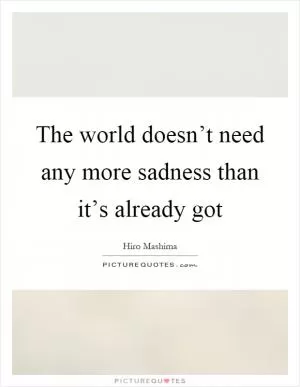 The world doesn’t need any more sadness than it’s already got Picture Quote #1