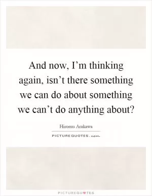 And now, I’m thinking again, isn’t there something we can do about something we can’t do anything about? Picture Quote #1