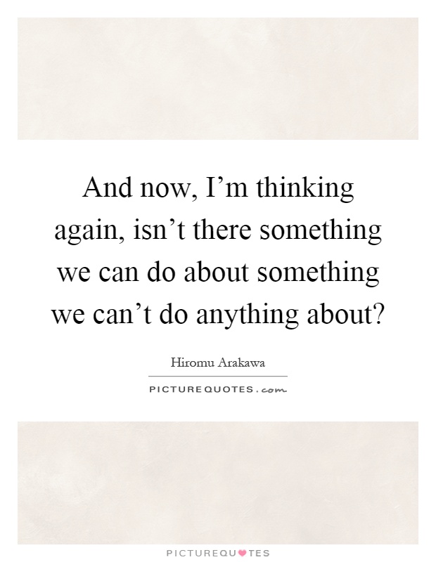 And now, I'm thinking again, isn't there something we can do about something we can't do anything about? Picture Quote #1