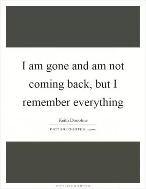 I am gone and am not coming back, but I remember everything Picture Quote #1