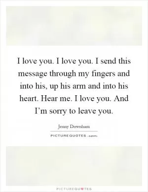 I love you. I love you. I send this message through my fingers and into his, up his arm and into his heart. Hear me. I love you. And I’m sorry to leave you Picture Quote #1