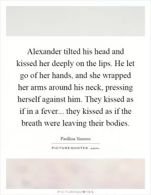 Alexander tilted his head and kissed her deeply on the lips. He let go of her hands, and she wrapped her arms around his neck, pressing herself against him. They kissed as if in a fever... they kissed as if the breath were leaving their bodies Picture Quote #1