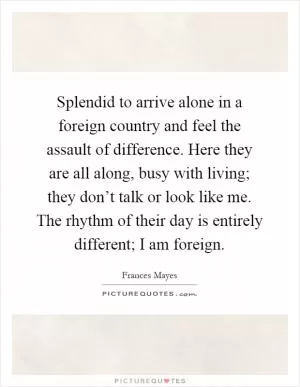 Splendid to arrive alone in a foreign country and feel the assault of difference. Here they are all along, busy with living; they don’t talk or look like me. The rhythm of their day is entirely different; I am foreign Picture Quote #1