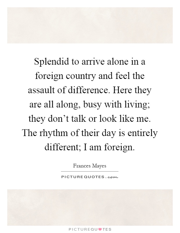 Splendid to arrive alone in a foreign country and feel the assault of difference. Here they are all along, busy with living; they don't talk or look like me. The rhythm of their day is entirely different; I am foreign Picture Quote #1