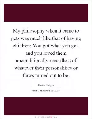 My philosophy when it came to pets was much like that of having children: You got what you got, and you loved them unconditionally regardless of whatever their personalities or flaws turned out to be Picture Quote #1