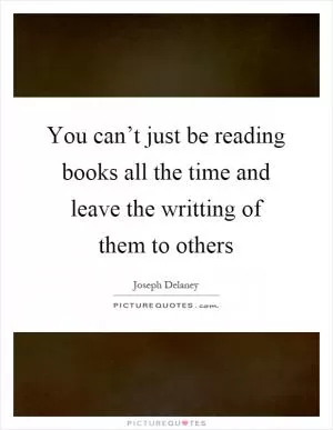 You can’t just be reading books all the time and leave the writting of them to others Picture Quote #1