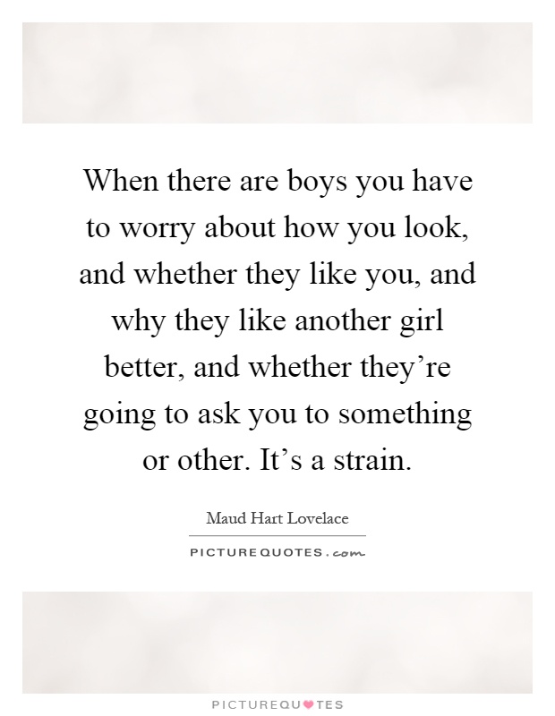 When there are boys you have to worry about how you look, and whether they like you, and why they like another girl better, and whether they're going to ask you to something or other. It's a strain Picture Quote #1