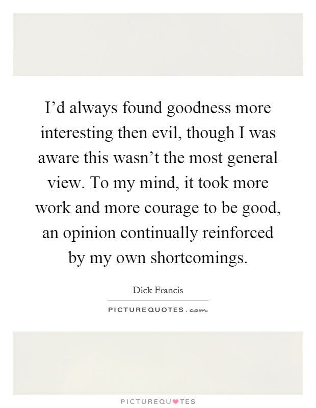 I'd always found goodness more interesting then evil, though I was aware this wasn't the most general view. To my mind, it took more work and more courage to be good, an opinion continually reinforced by my own shortcomings Picture Quote #1