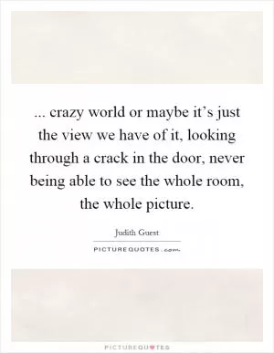 ... crazy world or maybe it’s just the view we have of it, looking through a crack in the door, never being able to see the whole room, the whole picture Picture Quote #1