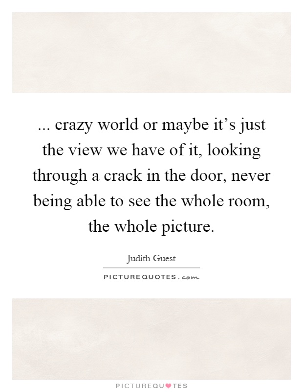 ... crazy world or maybe it's just the view we have of it, looking through a crack in the door, never being able to see the whole room, the whole picture Picture Quote #1
