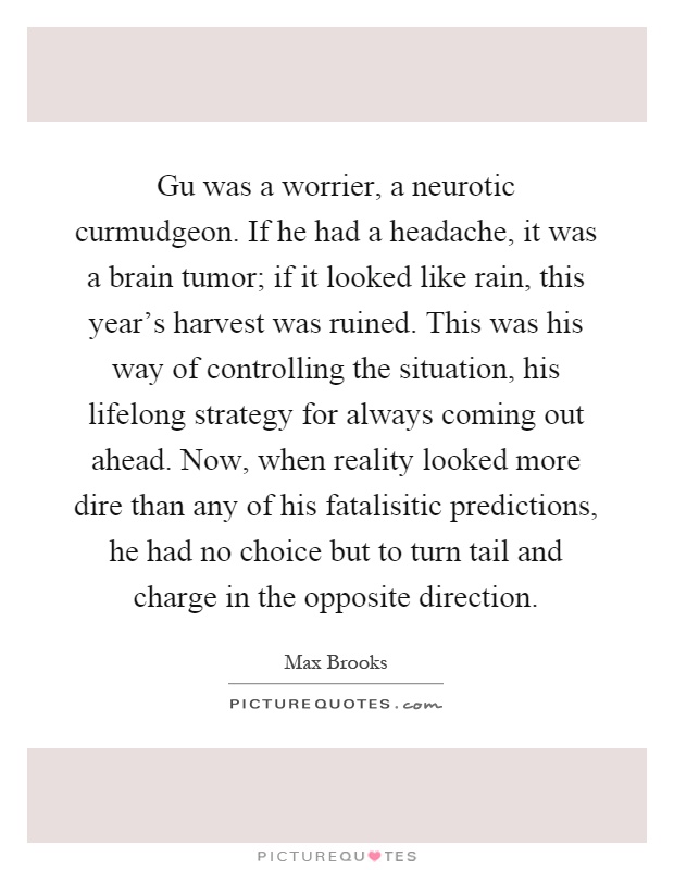 Gu was a worrier, a neurotic curmudgeon. If he had a headache, it was a brain tumor; if it looked like rain, this year's harvest was ruined. This was his way of controlling the situation, his lifelong strategy for always coming out ahead. Now, when reality looked more dire than any of his fatalisitic predictions, he had no choice but to turn tail and charge in the opposite direction Picture Quote #1
