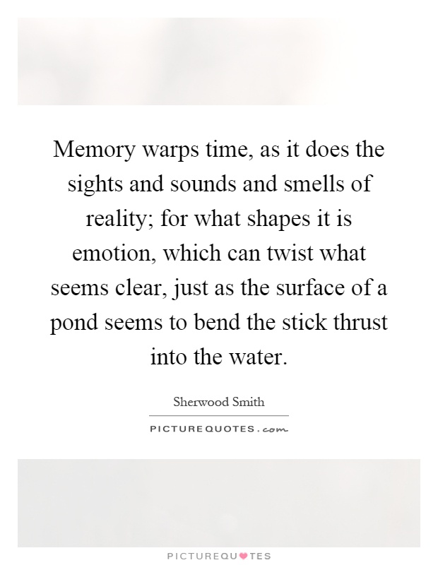 Memory warps time, as it does the sights and sounds and smells of reality; for what shapes it is emotion, which can twist what seems clear, just as the surface of a pond seems to bend the stick thrust into the water Picture Quote #1