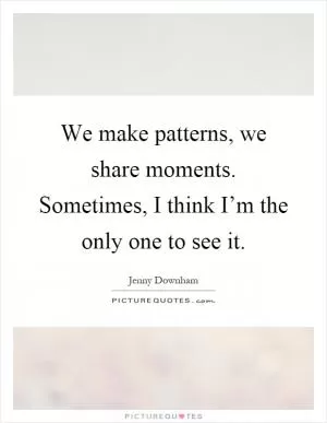 We make patterns, we share moments. Sometimes, I think I’m the only one to see it Picture Quote #1