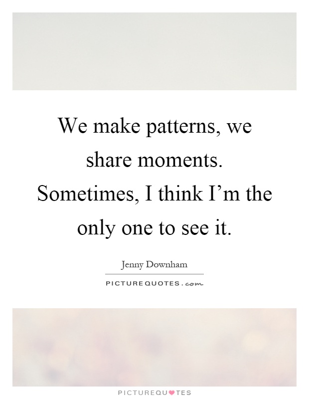 We make patterns, we share moments. Sometimes, I think I'm the only one to see it Picture Quote #1