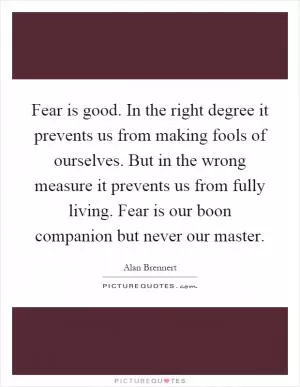 Fear is good. In the right degree it prevents us from making fools of ourselves. But in the wrong measure it prevents us from fully living. Fear is our boon companion but never our master Picture Quote #1