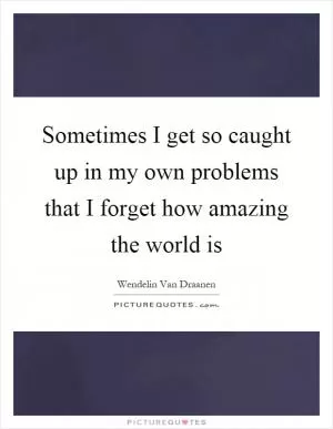 Sometimes I get so caught up in my own problems that I forget how amazing the world is Picture Quote #1