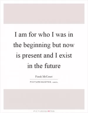 I am for who I was in the beginning but now is present and I exist in the future Picture Quote #1