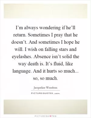 I’m always wondering if he’ll return. Sometimes I pray that he doesn’t. And sometimes I hope he will. I wish on falling stars and eyelashes. Absence isn’t solid the way death is. It’s fluid, like language. And it hurts so much... so, so much Picture Quote #1