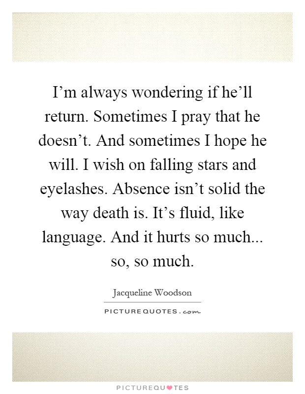 I'm always wondering if he'll return. Sometimes I pray that he doesn't. And sometimes I hope he will. I wish on falling stars and eyelashes. Absence isn't solid the way death is. It's fluid, like language. And it hurts so much... so, so much Picture Quote #1