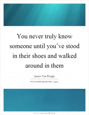 You never truly know someone until you’ve stood in their shoes and walked around in them Picture Quote #1