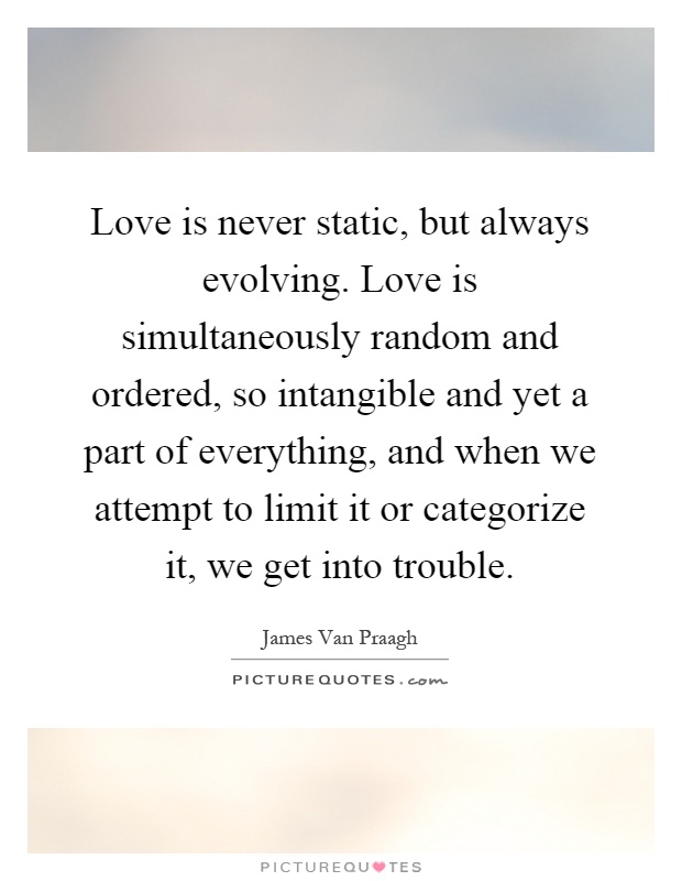 Love is never static, but always evolving. Love is simultaneously random and ordered, so intangible and yet a part of everything, and when we attempt to limit it or categorize it, we get into trouble Picture Quote #1