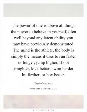 The power of one is above all things the power to believe in yourself, ofen well beyond any latent ability you may have previously demonstrated. The mind is the athlete, the body is simply the means it uses to run faster or longer, jump higher, shoot straighter, kick better, swim harder, hit further, or box better Picture Quote #1