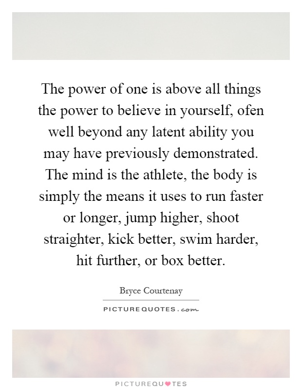 The power of one is above all things the power to believe in yourself, ofen well beyond any latent ability you may have previously demonstrated. The mind is the athlete, the body is simply the means it uses to run faster or longer, jump higher, shoot straighter, kick better, swim harder, hit further, or box better Picture Quote #1