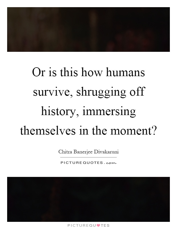 Or is this how humans survive, shrugging off history, immersing themselves in the moment? Picture Quote #1