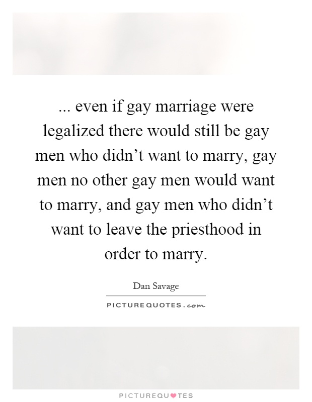 ... even if gay marriage were legalized there would still be gay men who didn't want to marry, gay men no other gay men would want to marry, and gay men who didn't want to leave the priesthood in order to marry Picture Quote #1