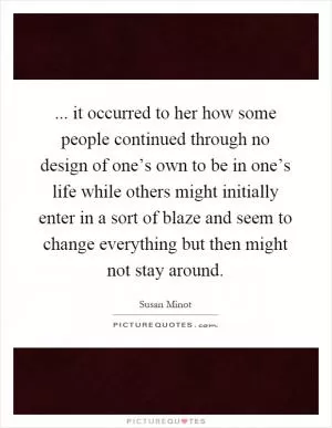 ... it occurred to her how some people continued through no design of one’s own to be in one’s life while others might initially enter in a sort of blaze and seem to change everything but then might not stay around Picture Quote #1